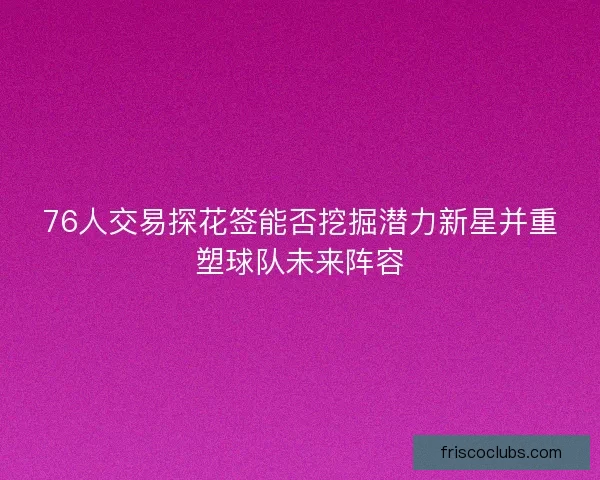 76人交易探花签能否挖掘潜力新星并重塑球队未来阵容