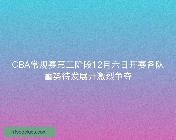 CBA常规赛第二阶段12月六日开赛各队蓄势待发展开激烈争夺